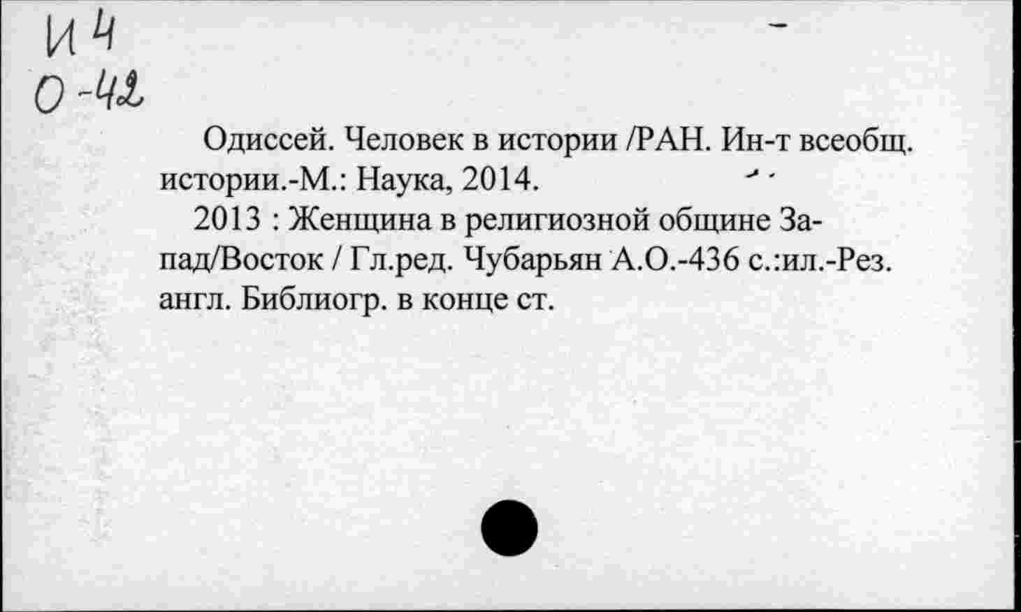 ﻿ом
Одиссей. Человек в истории /РАН. Ин-т всеобщ. истории.-М.: Наука, 2014.	' •
2013 : Женщина в религиозной общине За-пад/Восток / Гл.ред. Чубарьян А.О.-436 с.:ил.-Рез. англ. Библиогр. в конце ст.